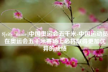 东阳中国奥运会五千米-中国运动员在奥运会五千米赛场上必将取得更加优异的成绩