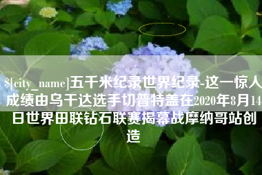 东阳五千米纪录世界纪录-这一惊人成绩由乌干达选手切普特盖在2020年8月14日世界田联钻石联赛揭幕战摩纳哥站创造