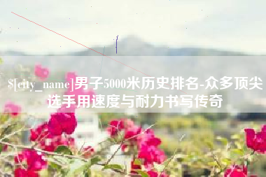 东阳男子5000米历史排名-众多顶尖选手用速度与耐力书写传奇